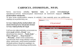 CARFOCUS , OTOMOTO.PL , WP.PL
Serwis nasz tworzy zakładkę Sprawne Auto, na portalu www.otomoto.pl–
największym serwisie motoryzacyjnym skierowanym do kierowców mającym 3.000.000
użytkowników miesięcznie.
Ta duża liczba użytkowników oznacza, że artykuły i inne materiały przez nas publikowane
znajdują się na portalu który ma:

2,1 razy większą liczbę użytkowników niż
strona interia.pl oraz onet.pl jak również
3,3 razy większą liczbę niż wp.pl

CarFocus jest odpowiedzialny.za tworzenie na
www.wp.pl zakładki „Porady” oraz
aktualizację bazy danych: „ Nauka Jazdy” , „
Pomoc Drogowa”, „ Stacje kontroli” i
„ Warsztaty”, dzięki czemu użytkownicy
wyszukiwarki łatwo mogą odnaleźć warsztat,
sklep, szkołę jazdy, stację kontroli pojazdów
lub punkt pomocy drogowej znajdujący się
najbliżej miejsca ich aktualnego przebywania.
 