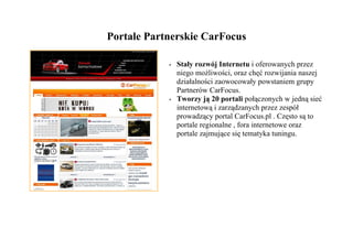 Portale Partnerskie CarFocus

            •   Stały rozwój Internetu i oferowanych przez
                niego możliwości, oraz chęć rozwijania naszej
                działalności zaowocowały powstaniem grupy
                Partnerów CarFocus.
            •   Tworzy ją 20 portali połączonych w jedną sieć
                internetową i zarządzanych przez zespół
                prowadzący portal CarFocus.pl . Często są to
                portale regionalne , fora internetowe oraz
                portale zajmujące się tematyka tuningu.
 