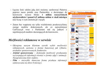 •   Łączna ilość odsłon jaką dziś możemy zaoferować Państwu
     poprzez nasze portale oraz Partnerskie, a docierające do
     kierowców wynosi blisko 1 milion rzeczywistych
     użytkowników i ponad 6,5 miliona odsłon w skali miesiąca
     (nie licząc w tym otomoto.pl i wp.pl).

 • Zatem bez wątpienia nie tylko wielokrotnie przekroczyliśmy
   zasięgi mediów drukowanych, ale co najważniejsze
   CarFocus.pl wraz z Partnerami stał się jednym z
   najsilniejszych mediów docierających do kierowców.


Możliwości reklamowe w serwisie
 • Oferujemy naszym klientom szeroki wybór możliwości
   reklamowych, zarówno w formie banerowej jak i filmów,
   artykułów sponsorowanych, konkursów.
 • Artykuł sponsorowany – doskonała możliwość przekazania
   wyczerpujących informacji również w formie zdjęć i animacji.
   Nieograniczona ilość znaków.
 • Film – niezwykle skuteczna forma przekazu informacji
   zamieszczana na okres 6 miesięcy.
 