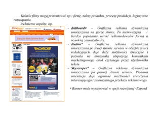 Krótkie filmy mogą prezentować np : firmę, zalety produktu, procesy produkcji, logistyczne
rozwiązania,
    techniczne aspekty, itp.
                                    • Billboard∗       – Graficzna reklama dynamiczna
                                       umieszczana na górze strony. To nieinwazyjna           i
                                       bardzo popularna wśród reklamodawców forma o
                                       wysokiej zauważalności.
                                    • Button*       –    Graficzna     reklama     dynamiczna
                                       umieszczana po lewej stronie serwisu w obrębie treści
                                       redakcyjnych daje duże możliwości kreacyjne i
                                       pozwala na doskonałą ekspozycję komunikatu
                                       marketingowego obok czytanego przez użytkownika
                                       tekstu
                                    • Skyscraper*       – Graficzna reklama dynamiczna
                                       umieszczana po prawej stronie serwisu. Pionowa
                                       orientacja daje ogromne możliwości stworzenia
                                       interesującego i zauważalnego przekazu reklamowego.

                                       ∗ Banner może występować w opcji rozwijanej -Expand
 