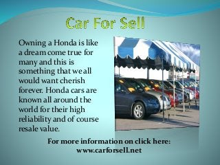 Owning a Honda is like
a dream come true for
many and this is
something that we all
would want cherish
forever. Honda cars are
known all around the
world for their high
reliability and of course
resale value.
For more information on click here:
www.carforsell.net
 