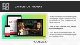 CAR FOR YOU - PROJECT
Konzeption, Design und Entwicklung der
Landingpagesgargen.carforyou.ch und
axa.carforyou.ch, samt Printmedienund
Kommunikation.
CAR FORYOU: Finde dasAuto, das zu
deinem Leben passt
CAR FORYOU beauftragteuns mit der
Konzeption, Design und Entwicklung der
B2B Kommunikation.
PANACOM.CH
 