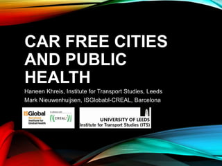 CAR FREE CITIES
AND PUBLIC
HEALTH
Haneen Khreis, Institute for Transport Studies, Leeds
Mark Nieuwenhuijsen, ISGlobabl-CREAL, Barcelona
 