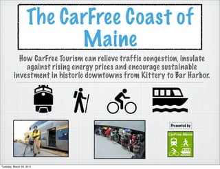 The CarFree Coast of
                         Maine
           How CarFree Tourism can relieve traffic congestion, insulate
             against rising energy prices and encourage sustainable
         investment in historic downtowns from Kittery to Bar Harbor.




                                                          Presented by




Tuesday, March 29, 2011
 