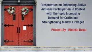 Presentation on Enhancing Active
Artisans Participation in Context
with the topic Increasing
Demand for Crafts and
Strengthening Market Linkages
Present By : Himesh Desai
 