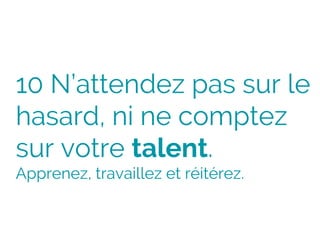 10 N’attendez pas sur le
hasard, ni ne comptez
sur votre talent.
Apprenez, travaillez et réitérez.