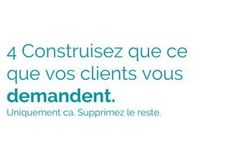 4 Construisez que ce
que vos clients vous
demandent.
Uniquement ca. Supprimez le reste.