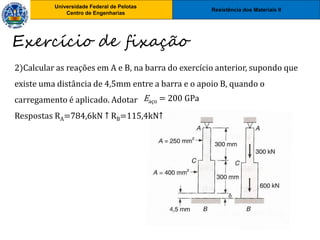 Resistência dos Materiais II
Universidade Federal de Pelotas
Centro de Engenharias
Universidade Federal de Pelotas
Centro de Engenharias
Exercício de fixação
2)Calcular as reações em A e B, na barra do exercício anterior, supondo que
existe uma distância de 4,5mm entre a barra e o apoio B, quando o
carregamento é aplicado. Adotar
Respostas RA=784,6kN ↑ RB=115,4kN↑
Eaço = 200 GPa
 
