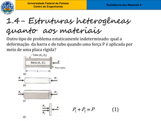 Resistência dos Materiais II
Universidade Federal de Pelotas
Centro de Engenharias
Universidade Federal de Pelotas
Centro de Engenharias
Outro tipo de problema estaticamente indeterminado: qual a
deformação da barra e do tubo quando uma força P é aplicada por
meio de uma placa rígida?
1.4- Estruturas heterogêneas
quanto aos materiais
1 2 (1)
P P P
 
 