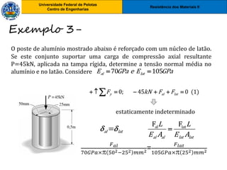 Resistência dos Materiais II
Universidade Federal de Pelotas
Centro de Engenharias
Universidade Federal de Pelotas
Centro de Engenharias
O poste de alumínio mostrado abaixo é reforçado com um núcleo de latão.
Se este conjunto suportar uma carga de compressão axial resultante
P=45kN, aplicada na tampa rígida, determine a tensão normal média no
alumínio e no latão. Considere
Exemplo 3-
70 105
al lat
E GPa e E GPa
 
0; 45 0 (1)
y al lat
F kN F F
      

estaticamente indeterminado
=
al lat
  al lat
F F
al al lat lat
L L
E A E A

𝐹𝑎𝑙
70𝐺𝑃𝑎× 502−252 𝑚𝑚2=
𝐹𝑙𝑎𝑡
105𝐺𝑃𝑎× 252 𝑚𝑚2
 