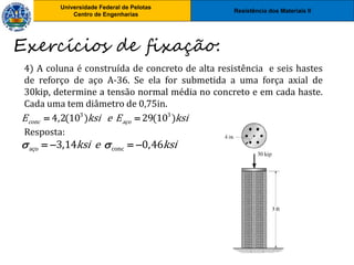 Resistência dos Materiais II
Universidade Federal de Pelotas
Centro de Engenharias
Universidade Federal de Pelotas
Centro de Engenharias
4) A coluna é construída de concreto de alta resistência e seis hastes
de reforço de aço A-36. Se ela for submetida a uma força axial de
30kip, determine a tensão normal média no concreto e em cada haste.
Cada uma tem diâmetro de 0,75in.
Resposta:
Exercícios de fixação:
3 3
4,2(10 ) 29(10 )
conc aço
E ksi e E ksi
 
aço conc
3,14 0,46
ksi e ksi
 
   
 