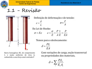 Resistência dos Materiais II
Universidade Federal de Pelotas
Centro de Engenharias
Universidade Federal de Pelotas
Centro de Engenharias
1.1 - Revisão
1
P P
E
E A E EA

  
   
Da Lei de Hooke:
Definição de deformação e de tensão:
L

 
Temos para o deslocamento:
EA
PL


Com variações de carga, seção transversal
ou propriedades dos materiais,


i i
i
i
i
A
E
L
P

Barra homogênea BC, de comprimento
L e seção uniforme de área A,
submetida a uma força axial centrada P
P
A
 
 