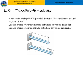 Resistência dos Materiais II
Universidade Federal de Pelotas
Centro de Engenharias
Universidade Federal de Pelotas
Centro de Engenharias
A variação de temperatura provoca mudanças nas dimensões de uma
peça estrutural.
Quando a temperatura aumenta a estrutura sofre uma dilatação.
Quando a temperatura diminui a estrutura sofre uma contração.
1.5- Tensões térmicas
 