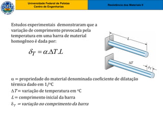 Resistência dos Materiais II
Universidade Federal de Pelotas
Centro de Engenharias
Universidade Federal de Pelotas
Centro de Engenharias
Estudos experimentais demonstraram que a
variação de comprimento provocada pela
temperatura em uma barra de material
homogêneo é dada por:
L
T
T .
.


 = propriedade do material denominada coeficiente de dilatação
térmica dado em 1/oC
T = variação de temperatura em oC
L = comprimento inicial da barra
T = variação no comprimento da barra
 