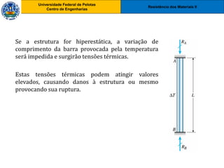 Resistência dos Materiais II
Universidade Federal de Pelotas
Centro de Engenharias
Universidade Federal de Pelotas
Centro de Engenharias
Se a estrutura for hiperestática, a variação de
comprimento da barra provocada pela temperatura
será impedida e surgirão tensões térmicas.
Estas tensões térmicas podem atingir valores
elevados, causando danos à estrutura ou mesmo
provocando sua ruptura.
 