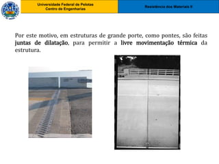 Resistência dos Materiais II
Universidade Federal de Pelotas
Centro de Engenharias
Universidade Federal de Pelotas
Centro de Engenharias
Por este motivo, em estruturas de grande porte, como pontes, são feitas
juntas de dilatação, para permitir a livre movimentação térmica da
estrutura.
 