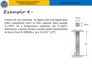 Resistência dos Materiais II
Universidade Federal de Pelotas
Centro de Engenharias
Universidade Federal de Pelotas
Centro de Engenharias
A barra de aço mostrada na figura está restringida para
caber exatamente entre os dois suportes fixos quando
T1=30°C. Se a temperatura aumentar até T2=60°C,
determinar a tensão térmica normal média desenvolvida
na barra. Usar E=200GPa e .
Exemplo 4-
6
12 10 1/ C
 
  
 
