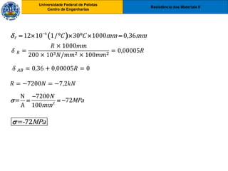 Resistência dos Materiais II
Universidade Federal de Pelotas
Centro de Engenharias
Universidade Federal de Pelotas
Centro de Engenharias
2
N 7200
= 72
A 100
N
MPa
mm


  
=-72MPa

 
6
12 10 1/ 30 1000 0,36
T C C mm mm
 
      
𝛿 𝑅 =
𝑅 × 1000𝑚𝑚
200 × 103𝑁/𝑚𝑚2 × 100𝑚𝑚2
= 0,00005𝑅
𝛿 𝐴𝐵 = 0,36 + 0,00005𝑅 = 0
𝑅 = −7200𝑁 = −7,2𝑘𝑁
 