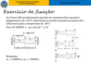 Resistência dos Materiais II
Universidade Federal de Pelotas
Centro de Engenharias
Universidade Federal de Pelotas
Centro de Engenharias
6) A barra AB é perfeitamente ajustada aos anteparos fixos quando a
temperatura é de +25°C. Determinar as tensões atuantes nas partes AC e
CB da barra para a temperatura de -50°C.
Usar :E=200GPa e
Respostas:
𝜎1 = 240𝑀𝑃𝑎 𝑒 𝜎2 = 120𝑀𝑃𝑎
Exercício de fixação:
6
12 10 1/ C
 
  
 