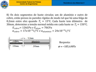 Resistência dos Materiais II
Universidade Federal de Pelotas
Centro de Engenharias
Universidade Federal de Pelotas
Centro de Engenharias
8) Os dois segmentos de haste circular, um de alumínio e outro de
cobre, estão presos às paredes rígidas de modo tal que há uma folga de
0,2mm entre eles quando T1 = 15°C. Cada haste tem diâmetro de
30mm, determine a tensão normal média em cada haste se T2 = 150°C.
𝐸𝑐𝑜𝑏𝑟𝑒= 126𝐺𝑃𝑎 𝑒 𝐸𝑎𝑙𝑢𝑚 = 70𝐺𝑃𝑎
𝛼𝑐𝑜𝑏𝑟𝑒 = 17𝑥10−61/°𝐶 𝑒 𝛼𝑎𝑙𝑢𝑚í𝑛𝑖𝑜 = 24𝑥10−61/°𝐶
Resposta:
185,6MPa
  
 
