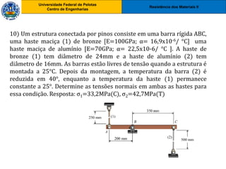Resistência dos Materiais II
Universidade Federal de Pelotas
Centro de Engenharias
Universidade Federal de Pelotas
Centro de Engenharias
10) Um estrutura conectada por pinos consiste em uma barra rígida ABC,
uma haste maciça (1) de bronze [E=100GPa; α= 16,9x10-6/ °C] uma
haste maciça de alumínio [E=70GPa; α= 22,5x10-6/ °C ]. A haste de
bronze (1) tem diâmetro de 24mm e a haste de alumínio (2) tem
diâmetro de 16mm. As barras estão livres de tensão quando a estrutura é
montada a 25°C. Depois da montagem, a temperatura da barra (2) é
reduzida em 40°, enquanto a temperatura da haste (1) permanece
constante a 25°. Determine as tensões normais em ambas as hastes para
essa condição. Resposta: σ1=33,2MPa(C), σ2=42,7MPa(T)
 