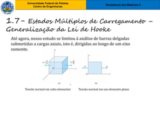 Resistência dos Materiais II
Universidade Federal de Pelotas
Centro de Engenharias
Universidade Federal de Pelotas
Centro de Engenharias
Até agora, nosso estudo se limitou à análise de barras delgadas
submetidas a cargas axiais, isto é, dirigidas ao longo de um eixo
somente.
1.7- Estados Múltiplos de Carregamento –
Generalização da Lei de Hooke
Tensão normal em cubo elementar Tensão normal em um elemento plano
 