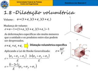Resistência dos Materiais II
Universidade Federal de Pelotas
Centro de Engenharias
Universidade Federal de Pelotas
Centro de Engenharias
Volume :
Aplicando a Lei de Hooke Generalizada:
  
z
y
x
E
e 







2
1
   
E
E
e
z
y
x
z
y
x 





 





2
1.8-Dilatação volumétrica
(1 )(1 )(1 )
x y z
   
   
Mudança de volume:
1 (1 )(1 )(1 ) 1
x y z
e    
      
x y z
e   
  
As deformações específicas são muito menores
que a unidade e os produtos entre elas podem
ser desprezados.
Dilatação volumétrica específica
V
e
V


 