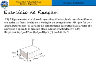 Resistência dos Materiais II
Universidade Federal de Pelotas
Centro de Engenharias
Universidade Federal de Pelotas
Centro de Engenharias
13) A figura mostra um bloco de aço submetido à ação de pressão uniforme
em todas as faces. Mediu-se a variação do comprimento AB, que foi de -
24μm. Determinar: (a) variação do comprimento das outras duas arestas (b)
a pressão p aplicada às faces do bloco. Adotar E=200GPa e ν=0,29.
Respostas: (a)δy=-12μm (b)δz=-18 μm (c) p=-142,9MPa
Exercício de fixação:
 