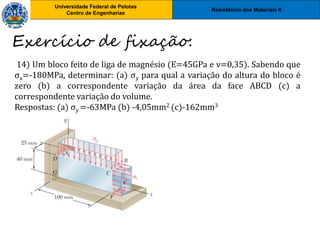 Resistência dos Materiais II
Universidade Federal de Pelotas
Centro de Engenharias
Universidade Federal de Pelotas
Centro de Engenharias
14) Um bloco feito de liga de magnésio (E=45GPa e ν=0,35). Sabendo que
σx=-180MPa, determinar: (a) σy para qual a variação do altura do bloco é
zero (b) a correspondente variação da área da face ABCD (c) a
correspondente variação do volume.
Respostas: (a) σy =-63MPa (b) -4,05mm2 (c)-162mm3
Exercício de fixação:
 