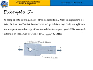 Resistência dos Materiais II
Universidade Federal de Pelotas
Centro de Engenharias
Universidade Federal de Pelotas
Centro de Engenharias
Exemplo 5-
O componente de máquina mostrado abaixo tem 20mm de espessura e é
feito de bronze C86100. Determine a carga máxima que pode ser aplicada
com segurança se for especificado um fator de segurança de 2,5 em relação
à falha por escoamento. Dados: (lim )bronze=331MPa.
 