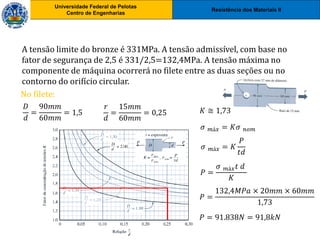 Resistência dos Materiais II
Universidade Federal de Pelotas
Centro de Engenharias
Universidade Federal de Pelotas
Centro de Engenharias
A tensão limite do bronze é 331MPa. A tensão admissível, com base no
fator de segurança de 2,5 é 331/2,5=132,4MPa. A tensão máxima no
componente de máquina ocorrerá no filete entre as duas seções ou no
contorno do orifício circular.
No filete:
𝐷
𝑑
=
90𝑚𝑚
60𝑚𝑚
= 1,5
𝑟
𝑑
=
15𝑚𝑚
60𝑚𝑚
= 0,25 𝐾 ≅ 1,73
𝜎 𝑚á𝑥 = 𝐾𝜎 𝑛𝑜𝑚
𝜎 𝑚á𝑥 = 𝐾
𝑃
𝑡𝑑
𝑃 =
𝜎 𝑚á𝑥𝑡 𝑑
𝐾
𝑃 =
132,4𝑀𝑃𝑎 × 20𝑚𝑚 × 60𝑚𝑚
1,73
𝑃 = 91.838𝑁 = 91,8𝑘𝑁
 