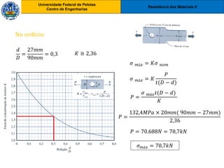Resistência dos Materiais II
Universidade Federal de Pelotas
Centro de Engenharias
Universidade Federal de Pelotas
Centro de Engenharias
No orifício:
𝑑
𝐷
=
27𝑚𝑚
90𝑚𝑚
= 0,3 𝐾 ≅ 2,36
𝜎 𝑚á𝑥 = 𝐾𝜎 𝑛𝑜𝑚
𝜎 𝑚á𝑥 = 𝐾
𝑃
𝑡(𝐷 − 𝑑)
𝑃 =
𝜎 𝑚á𝑥𝑡(𝐷 − 𝑑)
𝐾
𝑃 =
132,4𝑀𝑃𝑎 × 20𝑚𝑚( 90𝑚𝑚 − 27𝑚𝑚)
2,36
𝑃 = 70.688𝑁 = 70,7𝑘𝑁
𝜎𝑚á𝑥 = 70,7𝑘𝑁
 