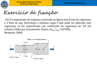 Resistência dos Materiais II
Universidade Federal de Pelotas
Centro de Engenharias
Universidade Federal de Pelotas
Centro de Engenharias
16) O componente de máquina mostrado na figura tem 8 mm de espessura
e é feito de aço. Determine a máxima carga P que pode ser aplicado com
segurança se for especificado um coeficiente de segurança de 3,0 em
relação à falha por escoamento. Dados: (lim )aço=427MPa
Resposta: 30kN
Exercício de fixação:
 