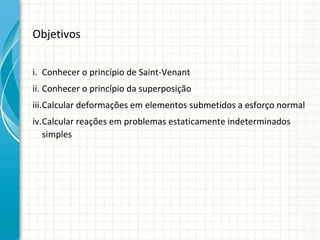 Objetivos
i. Conhecer o princípio de Saint-Venant
ii. Conhecer o princípio da superposição
iii.Calcular deformações em elementos submetidos a esforço normal
iv.Calcular reações em problemas estaticamente indeterminados
simples
 