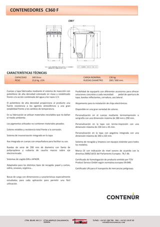 CAPACIDAD 340 litros CARGA NOMINAL 136 kg.
PESO 15,6 kg. ±5% RUEDAS DIAMETRO 200 / 300 mm.
CONTENEDORES C360 F
CARACTERÍSTICAS TÉCNICAS
Cuerpo y tapa fabricados mediante el sistema de inyección con
polietileno de alta densidad coloreado en masa y estabilizado
frente a la acción combinada del agua y los rayos U.V.
El polietileno de alta densidad proporciona al producto una
fuerte resistencia a los agentes atmosféricos y una gran
estabilidad frente a los cambios de temperatura.
En su fabricación se utilizan materiales reciclables que no dañan
el medio ambiente.
Los pigmentos utilizados no contienen materiales pesados.
Colores estables y resistencia total frente a la corrosión.
Sistema de insonorización integrado en la tapa.
Asa integrada en cuerpo con empuñadura para facilitar su uso.
Ruedas de serie de 200 mm de diametro con llanta de
polipropileno y cubierta de caucho macizo sobre eje
electrocincado.
Sistemas de cogida DIN o AFNOR.
Adaptados para los distintos tipos de recogida: papel y carton,
vidrio, envases, orgánica…
Bocas de carga con dimensiones y características especialmente
estudiadas para cada aplicación para permitir una fácil
utilización.
Posibilidad de equiparlo con diferentes accesorios para ofrecer
soluciones concretas a cada necesidad: pedal de apertura de
tapa, bandas reflectantes, cerradura, asa lateral.
Alojamiento para la instalación de chips electrónicos.
Disponible en una gran variedad de colores.
Personalización en el cuerpo mediante termoimpresión o
serigrafía con una dimensión máxima de 280 mm x 290 mm.
Personalización en la tapa con termo-impresión con una
dimensión máxima de 230 mm x 45 mm.
Personalización en la tapa con pegatina integrada con una
dimensión máxima de 340 x 220 mm.
Sistema de recogida y limpieza con equipos estándar para todos
los modelos.
Marca CE con indicación de nivel sonoro de acuerdo con la
directiva 2000/14/CE del Parlamento Europeo. 78,7 db.
Certificado de homologación de producto emitido por TÜV
Product Service GmbH según normativa europea EN 840.
Certificado UN para el transporte de mercancías peligrosas.
 
