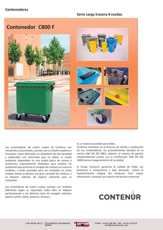 Contenedores
Contenedor C800 F
Los contenedores de cuatro ruedas de Contenur son
resistentes y funcionales, cuentan con un diseño moderno e
innovador, están fabricados en polietileno de alta densidad
y elaborados con materiales que no dañan el medio
ambiente; disponibles en una amplia gama de colores y
volúmenes; especialmente diseñados para resolver los
problemas que presenta la recogida de residuos en nuestras
ciudades, y están pensados para ser instalados en zonas
amplias donde se genera una gran cantidad de residuos, y
se dispone, además, de espacio suficiente para su
colocación.
Los contendores de cuatro ruedas cuentan con modelos
diferentes según su capacidad, todos ellos se adaptan
perfectamente a los distintos tipos de recogida selectiva:
papel y cartón, vidrio, plásticos, envases…
Serie carga trasera 4 ruedas
Es un sistema accesible para todos.
Contenur mantiene en el proceso de diseño y producción
de sus contenedores, los procedimientos basados en la
norma UNE EN ISO 9001; además, el sistema de gestión
medioambiental cuenta con la certificación UNE EN ISO
14001 para el aseguramiento de la calidad.
El Grupo Contenur garantiza la calidad de todos sus
productos e instalaciones y bajo demanda ofrece el
mantenimiento integral del producto. Para mayor
información, contacte con nuestra red técnico comercial.
 