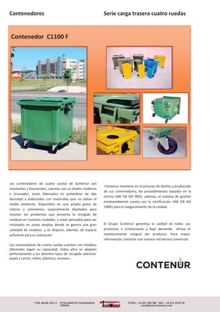Contenedores
Contenedor C1100 F
Los contenedores de cuatro ruedas de Contenur son
resistentes y funcionales, cuentan con un diseño moderno
e innovador, están fabricados en polietileno de alta
densidad y elaborados con materiales que no dañan el
medio ambiente; disponibles en una amplia gama de
colores y volúmenes; especialmente diseñados para
resolver los problemas que presenta la recogida de
residuos en nuestras ciudades, y están pensados para ser
instalados en zonas amplias donde se genera una gran
cantidad de residuos, y se dispone, además, de espacio
suficiente para su colocación.
Los contenedores de cuatro ruedas cuentan con modelos
diferentes según su capacidad, todos ellos se adaptan
perfectamente a los distintos tipos de recogida selectiva:
papel y cartón, vidrio, plásticos, envases…
Serie carga trasera cuatro ruedas
Contenur mantiene en el proceso de diseño y producción
de sus contenedores, los procedimientos basados en la
norma UNE EN ISO 9001; además, el sistema de gestión
medioambiental cuenta con la certificación UNE EN ISO
14001 para el aseguramiento de la calidad.
El Grupo Contenur garantiza la calidad de todos sus
productos e instalaciones y bajo demanda ofrece el
mantenimiento integral del producto. Para mayor
información, contacte con nuestra red técnico comercial.
 