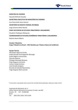 MINISTRO DA FAZENDA
Eduardo Refinetti Guardia
SECRETÁRIA-EXECUTIVA DO MINISTÉRIO DA FAZENDA
Ana Paula Vitali Janes Vescovi
SECRETÁRIO DA RECEITA FEDERAL DO BRASIL
Jorge Antonio Deher Rachid
CHEFE DO CENTRO DE ESTUDOS TRIBUTÁRIOS E ADUANEIROS
Claudemir Rodrigues Malaquias
COORDENADOR DE ESTUDOS ECONÔMICO-TRIBUTÁRIOS E ADUANEIROS
Roberto Name Ribeiro
Estudos Tributários
Carga Tributária no Brasil – 2017 (Análise por Tributo e Bases de Incidência)
Equipe Técnica
Alessandro Aguirres Corrêa
André Ricardo Pimmingstorfer Beranger
André Rogério Vasconcelos
Eduardo Nakama
Phelippe Machado Marques
Filipe Nogueira da Gama
Irailson Calado Santana
José Geraldo Gangana
Ricardo de Andrade Nascimento
Tiago Augusto Alves Lacerda
É autorizada a reprodução total ou parcial do conteúdo desta publicação, desde que citada a fonte.
Esplanada dos Ministérios, BL. P
Edifício Sede do Ministério da Fazenda, 6º andar, sala 602
Brasília – DF CEP - 70.048-900
Brasil
Tel.: (061) 3412-2633 / 3412-2634
 