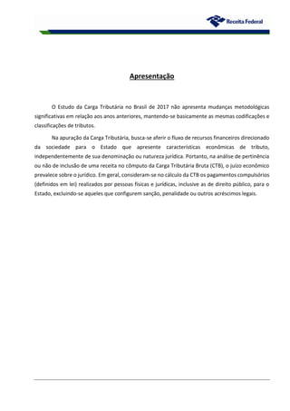 Apresentação
O Estudo da Carga Tributária no Brasil de 2017 não apresenta mudanças metodológicas
significativas em relação aos anos anteriores, mantendo-se basicamente as mesmas codificações e
classificações de tributos.
Na apuração da Carga Tributária, busca-se aferir o fluxo de recursos financeiros direcionado
da sociedade para o Estado que apresente características econômicas de tributo,
independentemente de sua denominação ou natureza jurídica. Portanto, na análise de pertinência
ou não de inclusão de uma receita no cômputo da Carga Tributária Bruta (CTB), o juízo econômico
prevalece sobre o jurídico. Em geral, consideram-se no cálculo da CTB os pagamentos compulsórios
(definidos em lei) realizados por pessoas físicas e jurídicas, inclusive as de direito público, para o
Estado, excluindo-se aqueles que configurem sanção, penalidade ou outros acréscimos legais.
 