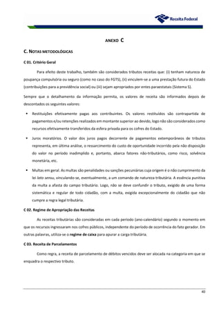 40
ANEXO C
C. NOTAS METODOLÓGICAS
C 01. Critério Geral
Para efeito deste trabalho, também são considerados tributos receitas que: (i) tenham natureza de
poupança compulsória ou seguro (como no caso do FGTS), (ii) vinculem-se a uma prestação futura do Estado
(contribuições para a previdência social) ou (iii) sejam apropriados por entes paraestatais (Sistema S).
Sempre que o detalhamento da informação permita, os valores de receita são informados depois de
descontados os seguintes valores:
 Restituições efetivamente pagas aos contribuintes. Os valores restituídos são contrapartida de
pagamentos e/ou retenções realizados em montante superior ao devido, logo não são considerados como
recursos efetivamente transferidos da esfera privada para os cofres do Estado.
 Juros moratórios. O valor dos juros pagos decorrente de pagamentos extemporâneos de tributos
representa, em última análise, o ressarcimento do custo de oportunidade incorrido pela não disposição
do valor no período inadimplido e, portanto, abarca fatores não-tributários, como risco, solvência
monetária, etc.
 Multas em geral. As multas são penalidades ou sanções pecuniárias cuja origem é o não cumprimento da
lei lato sensu, vinculando-se, eventualmente, a um comando de natureza tributária. A essência punitiva
da multa a afasta do campo tributário. Logo, não se deve confundir o tributo, exigido de uma forma
sistemática e regular de todo cidadão, com a multa, exigida excepcionalmente do cidadão que não
cumpre a regra legal tributária.
C 02. Regime de Apropriação das Receitas
As receitas tributárias são consideradas em cada período (ano-calendário) segundo o momento em
que os recursos ingressaram nos cofres públicos, independente do período de ocorrência do fato gerador. Em
outras palavras, utiliza-se o regime de caixa para apurar a carga tributária.
C 03. Receita de Parcelamentos
Como regra, a receita de parcelamento de débitos vencidos deve ser alocada na categoria em que se
enquadra o respectivo tributo.
 