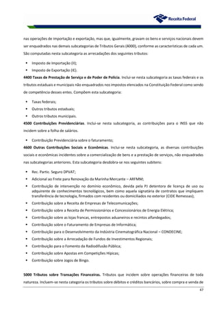 47
nas operações de importação e exportação, mas que, igualmente, gravam os bens e serviços nacionais devem
ser enquadrados nas demais subcategorias de Tributos Gerais (4000), conforme as características de cada um.
São computadas nesta subcategoria as arrecadações dos seguintes tributos:
 Imposto de Importação (II);
 Imposto de Exportação (IE).
4400 Taxas de Prestação de Serviço e de Poder de Polícia. Inclui-se nesta subcategoria as taxas federais e os
tributos estaduais e municipais não enquadrados nos impostos elencados na Constituição Federal como sendo
de competência desses entes. Compõem esta subcategoria:
 Taxas federais;
 Outros tributos estaduais;
 Outros tributos municipais.
4500 Contribuições Previdenciárias. Inclui-se nesta subcategoria, as contribuições para o INSS que não
incidem sobre a folha de salários.
 Contribuição Previdenciária sobre o faturamento;
4600 Outras Contribuições Sociais e Econômicas. Inclui-se nesta subcategoria, as diversas contribuições
sociais e econômicas incidentes sobre a comercialização de bens e a prestação de serviços, não enquadradas
nas subcategorias anteriores. Esta subcategoria desdobra-se nos seguintes subitens:
 Rec. Partic. Seguro DPVAT;
 Adicional ao Frete para Renovação da Marinha Mercante – ARFMM;
 Contribuição de intervenção no domínio econômico, devida pela PJ detentora de licença de uso ou
adquirente de conhecimentos tecnológicos, bem como aquela signatária de contratos que impliquem
transferência de tecnologia, firmados com residentes ou domiciliados no exterior (CIDE Remessas);
 Contribuição sobre a Receita de Empresas de Telecomunicações;
 Contribuição sobre a Receita de Permissionários e Concessionários de Energia Elétrica;
 Contribuição sobre as lojas francas, entrepostos aduaneiros e recintos alfandegados;
 Contribuição sobre o Faturamento de Empresas de Informática;
 Contribuição para o Desenvolvimento da Indústria Cinematográfica Nacional – CONDECINE;
 Contribuição sobre a Arrecadação de Fundos de Investimentos Regionais;
 Contribuição para o Fomento da Radiodifusão Pública;
 Contribuição sobre Apostas em Competições Hípicas;
 Contribuição sobre Jogos de Bingo.
5000 Tributos sobre Transações Financeiras. Tributos que incidem sobre operações financeiras de toda
natureza. Incluem-se nesta categoria os tributos sobre débitos e créditos bancários, sobre compra e venda de
 