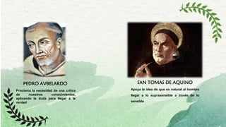 PEDRO AVBELARDO SAN TOMAS DE AQUINO
Proclama la necesidad de una critica
de nuestros conocimientos,
aplicando la duda para llegar a la
verdad
Apoya la idea de que es natural al hombre
llegar a lo suprasensible a través de lo
sensible
 