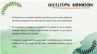 IDEALISMO (DEFINICIÓN)
• El idealismo es la posición filosófica que afirma que el mundo exterior es
una idea procedente de la mente del ser humano o de un ser sobrenatural
• Su fundamento se basa en la realidad en el espíritu o en la creencia,
pretende reducir el mundo o una actividad del espíritu, lo que genera
identificar lo real con lo racional.
• El idealismo surge mediante platon, quien consideraba que la verdadera
realidad era la del mundo de las ideas, únicamente accesible para la
razón
 