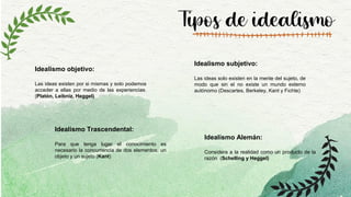 Tipos de idealismo
Idealismo objetivo:
Las ideas existen por si mismas y solo podemos
acceder a ellas por medio de las experiencias.
(Platón, Leibniz, Heggel)
Idealismo subjetivo:
Las ideas solo existen en la mente del sujeto, de
modo que sin el no existe un mundo externo
autónomo (Descartes, Berkeley, Kant y Fichte)
Idealismo Trascendental:
Para que tenga lugar el conocimiento es
necesario la concurrencia de dos elementos: un
objeto y un sujeto (Kant)
Idealismo Alemán:
Considera a la realidad como un producto de la
razón (Schelling y Heggel)
 