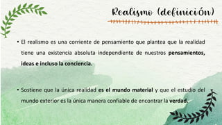Realismo (definición)
• El realismo es una corriente de pensamiento que plantea que la realidad
tiene una existencia absoluta independiente de nuestros pensamientos,
ideas e incluso la conciencia.
• Sostiene que la única realidad es el mundo material y que el estudio del
mundo exterior es la única manera confiable de encontrar la verdad.
 