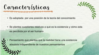 Características
• Es adoptada por una posición de la teoría del conocimiento
• Se plantea cuestiones relativas a qué es la existencia y cómo esta
es percibida por el ser humano
• Pensamiento que plantea que la realidad tiene una existencia
absoluta independiente de nuestros pensamientos
 