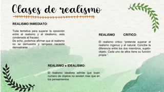 Clases de realismo
REALISMO INMEDIATO:
Toda tentativa para superar la oposición
entre el realismo y el idealismo, esta
condenada al fracaso.
De echo, podemos afirmar que el realismo
no se demuestra y tampoco necesita
demostrarse
REALISMO CRITICO:
El realismo critico “pretende superar el
realismo ingenuo y el natural. Concibe la
diferencia entre los dos miembros, sujeto-
objeto. Cada uno de ellos tiene su función
propia ”.
REALISMO e IDEALISMO:
El realismo idealista admite que buen
numero de objetos no existen mas que en
los pensamientos
 
