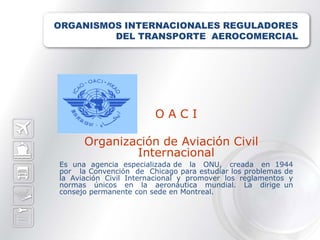 ORGANISMOS INTERNACIONALES REGULADORES
         DEL TRANSPORTE AEROCOMERCIAL




                        OACI

      Organización de Aviación Civil
              Internacional
Es una agencia especializada de la ONU, creada en 1944
por la Convención de Chicago para estudiar los problemas de
la Aviación Civil Internacional y promover los reglamentos y
normas únicos en la aeronáutica mundial. La dirige un
consejo permanente con sede en Montreal.
 