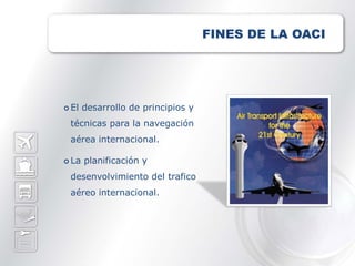 FINES DE LA OACI




 El   desarrollo de principios y
 técnicas para la navegación
 aérea internacional.

 La   planificación y
 desenvolvimiento del trafico
 aéreo internacional.
 