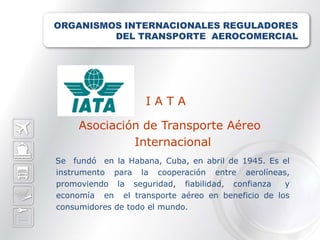 ORGANISMOS INTERNACIONALES REGULADORES
         DEL TRANSPORTE AEROCOMERCIAL




                    IATA

     Asociación de Transporte Aéreo
              Internacional
Se fundó en la Habana, Cuba, en abril de 1945. Es el
instrumento para la cooperación entre aerolíneas,
promoviendo la seguridad, fiabilidad, confianza   y
economía en el transporte aéreo en beneficio de los
consumidores de todo el mundo.
 